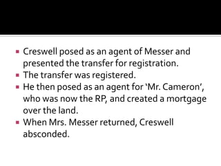  Creswell posed as an agent of Messer and
presented the transfer for registration.
 The transfer was registered.
 He then posed as an agent for ‘Mr. Cameron’,
who was now the RP, and created a mortgage
over the land.
 When Mrs. Messer returned, Creswell
absconded.
 