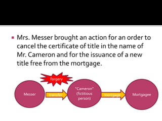  Mrs. Messer brought an action for an order to
cancel the certificate of title in the name of
Mr. Cameron and for the issuance of a new
title free from the mortgage.
Messer
“Cameron”
(fictitious
person)
Mortgageetransfer mortgage
forgery
 