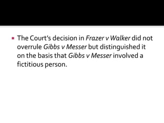  The Court’s decision in Frazer vWalker did not
overrule Gibbs v Messer but distinguished it
on the basis that Gibbs v Messer involved a
fictitious person.
 