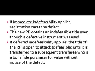  If immediate indefeasibility applies,
registration cures the defect.
 The new RP obtains an indefeasible title even
though a defective instrument was used.
 If deferred indefeasibility applies, the title of
the RP is open to attack (defeasible) until it is
transferred to a subsequent transferee who is
a bona fide purchaser for value without
notice of the defect.
 