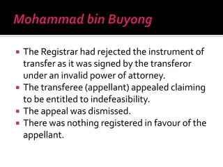  The Registrar had rejected the instrument of
transfer as it was signed by the transferor
under an invalid power of attorney.
 The transferee (appellant) appealed claiming
to be entitled to indefeasibility.
 The appeal was dismissed.
 There was nothing registered in favour of the
appellant.
 