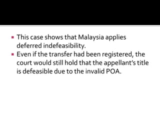  This case shows that Malaysia applies
deferred indefeasibility.
 Even if the transfer had been registered, the
court would still hold that the appellant’s title
is defeasible due to the invalid POA.
 