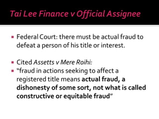  FederalCourt: there must be actual fraud to
defeat a person of his title or interest.
 Cited Assetts v Mere Roihi:
 “fraud in actions seeking to affect a
registered title means actual fraud, a
dishonesty of some sort, not what is called
constructive or equitable fraud”
 
