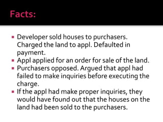  Developer sold houses to purchasers.
Charged the land to appl. Defaulted in
payment.
 Appl applied for an order for sale of the land.
 Purchasers opposed. Argued that appl had
failed to make inquiries before executing the
charge.
 If the appl had make proper inquiries, they
would have found out that the houses on the
land had been sold to the purchasers.
 