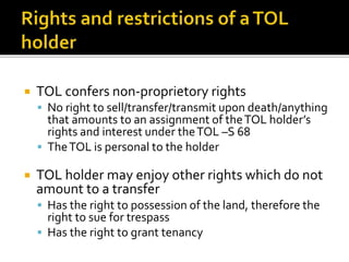 

TOL confers non-proprietory rights
 No right to sell/transfer/transmit upon death/anything

that amounts to an assignment of the TOL holder’s
rights and interest under the TOL –S 68
 The TOL is personal to the holder


TOL holder may enjoy other rights which do not
amount to a transfer
 Has the right to possession of the land, therefore the

right to sue for trespass
 Has the right to grant tenancy

 