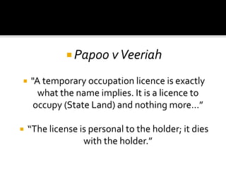  Papoo v Veeriah




"A temporary occupation licence is exactly
what the name implies. It is a licence to
occupy (State Land) and nothing more…”

“The license is personal to the holder; it dies
with the holder.”

 