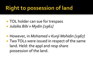 




TOL holder can sue for trespass
Julaika Bibi v Mydin [1961]
However, in Mohamed v Kunji Mohidin [1967]
Two TOLs were issued in respect of the same
land. Held: the appl and resp share
possession of the land.

 