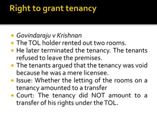 






Govindaraju v Krishnan
The TOL holder rented out two rooms.
He later terminated the tenancy. The tenants
refused to leave the premises.
The tenants argued that the tenancy was void
because he was a mere licensee.
Issue: Whether the letting of the rooms on a
tenancy amounted to a transfer
Court: The tenancy did NOT amount to a
transfer of his rights under the TOL.

 