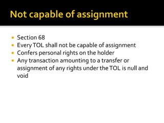 




Section 68
Every TOL shall not be capable of assignment
Confers personal rights on the holder
Any transaction amounting to a transfer or
assignment of any rights under the TOL is null and
void

 