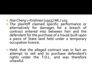 


Hoe Cheng v Krishnan [1955] MLJ 103.
The plaintiff claimed specific performance or
alternatively for damages for a breach of
contract entered into between him and the
defendant for the purchase of a house built upon
a piece of State land held under a temporary
occupation licence.



Held: that the alleged contract was in fact an
attempt to sell and to purchase defendant's
rights under the T.O.L. and was therefore
unlawful.

 