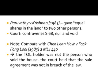 





Paruvathy v Krishnan [1983] – gave “equal
shares in the land” to two other persons.
Court: contravenes S 68, null and void
Note: Compare with Cheo Lean How v Fock
Fong Looi [1985] 2 MLJ 440
 the TOL holder was not the person who
sold the house, the court held that the sale
agreement was not in breach of the law.

 