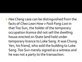 

Hee Cheng case can be distinguished from the
facts of Cheo Lean How v Fock Fong Looi in
that Too Sun, the holder of the temporary
occupation licence did not sell the dwelling
house erected on State land held under
temporary licence to Loke Seng. It was Chung
Yen, his friend, who sold the building to Loke
Seng. Too Sun merely signed as a witness and
he was not a party to the transaction.

 