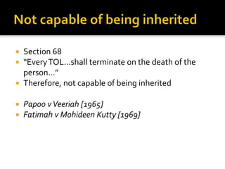 Section 68
“Every TOL…shall terminate on the death of the
person…”
 Therefore, not capable of being inherited






Papoo v Veeriah [1965]
Fatimah v Mohideen Kutty [1969]

 