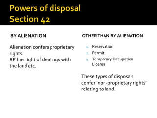 BY ALIENATION

Alienation confers proprietary
rights.
RP has right of dealings with
the land etc.

OTHER THAN BY ALIENATION
1. Reservation
2. Permit
3. Temporary Occupation

License

These types of disposals
confer ‘non-proprietary rights’
relating to land.

 