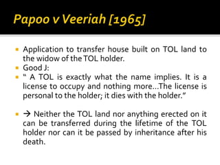 Application to transfer house built on TOL land to
the widow of the TOL holder.
 Good J:
 “ A TOL is exactly what the name implies. It is a
license to occupy and nothing more…The license is
personal to the holder; it dies with the holder.”




 Neither the TOL land nor anything erected on it
can be transferred during the lifetime of the TOL
holder nor can it be passed by inheritance after his
death.

 