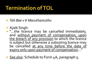 

Teh Bee v K Maruthamuthu




Ajaib Singh:
“…the licence may be cancelled immediately,
and without payment of compensation, upon
the breach of any provision to which the licence
is subject but otherwise a subsisting licence may
be cancelled at any time before the date of
expiry only upon payment of compensation…”



See also: Schedule to Form 4A, paragraph 5.

 