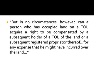 

“But in no circumstances, however, can a
person who has occupied land on a TOL
acquire a right to be compensated by a
subsequent holder of a TOL of the land or a
subsequent registered proprietor thereof…for
any expense that he might have incurred over
the land…”

 