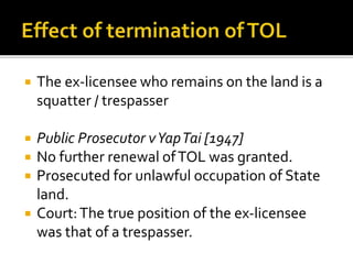 

The ex-licensee who remains on the land is a
squatter / trespasser



Public Prosecutor v Yap Tai [1947]
No further renewal of TOL was granted.
Prosecuted for unlawful occupation of State
land.
Court: The true position of the ex-licensee
was that of a trespasser.





 