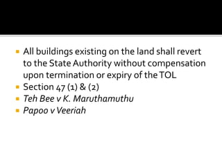 





All buildings existing on the land shall revert
to the State Authority without compensation
upon termination or expiry of the TOL
Section 47 (1) & (2)
Teh Bee v K. Maruthamuthu
Papoo v Veeriah

 