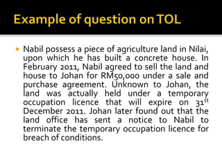 

Nabil possess a piece of agriculture land in Nilai,
upon which he has built a concrete house. In
February 2011, Nabil agreed to sell the land and
house to Johan for RM50,000 under a sale and
purchase agreement. Unknown to Johan, the
land was actually held under a temporary
occupation licence that will expire on 31st
December 2011. Johan later found out that the
land office has sent a notice to Nabil to
terminate the temporary occupation licence for
breach of conditions.

 