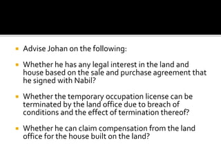 

Advise Johan on the following:



Whether he has any legal interest in the land and
house based on the sale and purchase agreement that
he signed with Nabil?



Whether the temporary occupation license can be
terminated by the land office due to breach of
conditions and the effect of termination thereof?



Whether he can claim compensation from the land
office for the house built on the land?

 