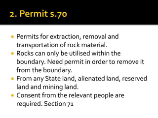 





Permits for extraction, removal and
transportation of rock material.
Rocks can only be utilised within the
boundary. Need permit in order to remove it
from the boundary.
From any State land, alienated land, reserved
land and mining land.
Consent from the relevant people are
required. Section 71

 