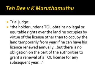 


Trial judge:
“the holder under a TOL obtains no legal or
equitable rights over the land he occupies by
virtue of the license other than to occupy the
land temporarily from year if he can have his
licence renewed annually…but there is no
obligation on the part of the authorities to
grant a renewal of a TOL license for any
subsequent year…”

 