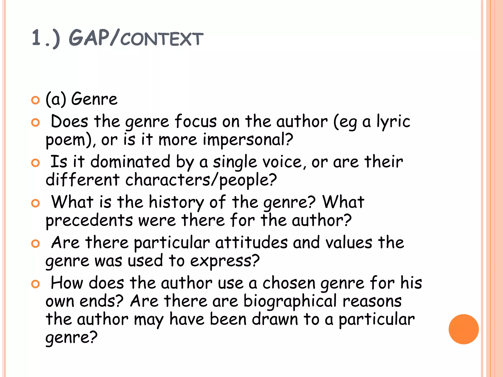 1.) GAP/CONTEXT
 (a) Genre
 Does the genre focus on the author (eg a lyric
poem), or is it more impersonal?
 Is it dominated by a single voice, or are their
different characters/people?
 What is the history of the genre? What
precedents were there for the author?
 Are there particular attitudes and values the
genre was used to express?
 How does the author use a chosen genre for his
own ends? Are there are biographical reasons
the author may have been drawn to a particular
genre?
 