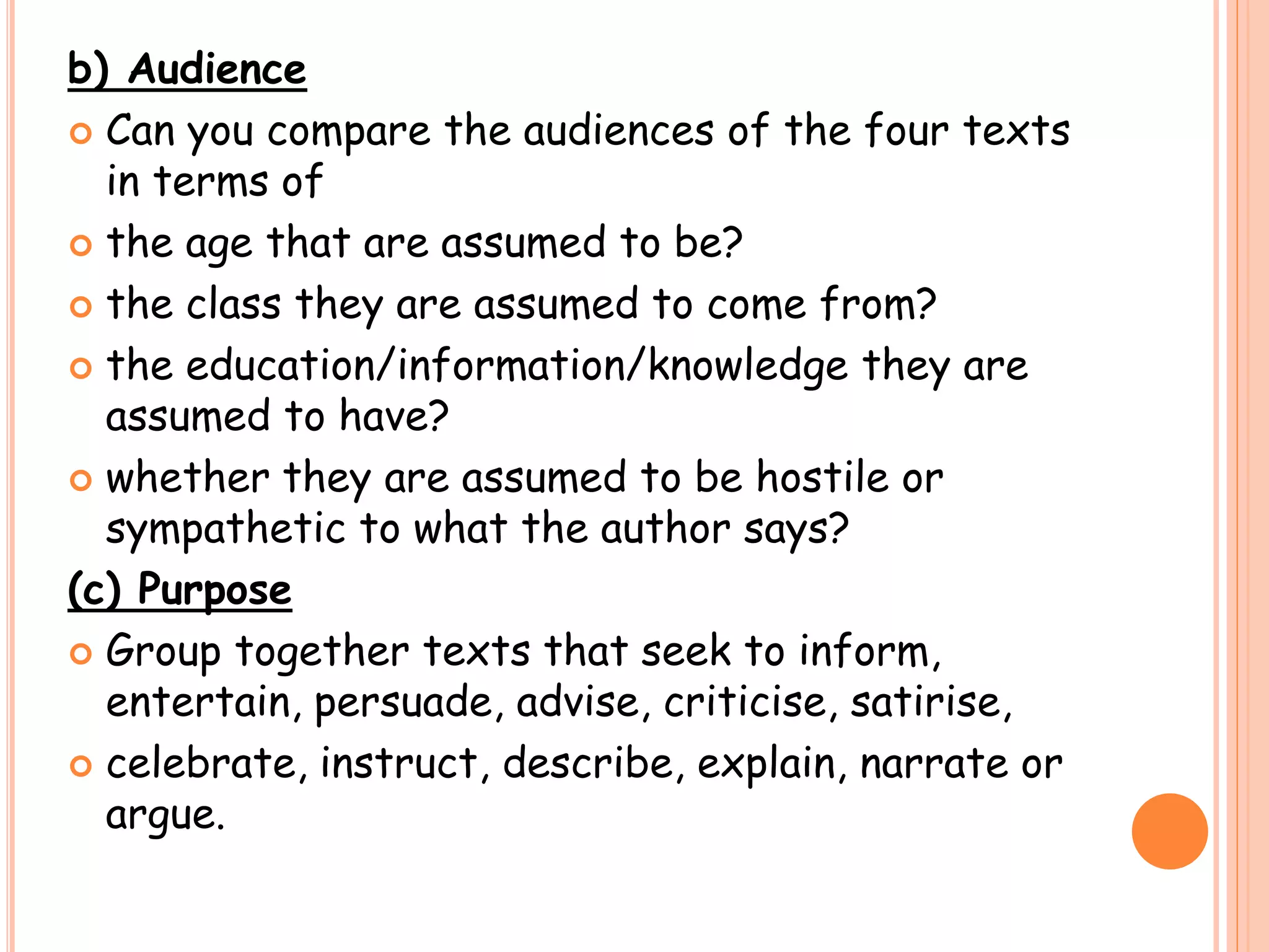 b) Audience
 Can you compare the audiences of the four texts
in terms of
 the age that are assumed to be?
 the class they are assumed to come from?
 the education/information/knowledge they are
assumed to have?
 whether they are assumed to be hostile or
sympathetic to what the author says?
(c) Purpose
 Group together texts that seek to inform,
entertain, persuade, advise, criticise, satirise,
 celebrate, instruct, describe, explain, narrate or
argue.
 