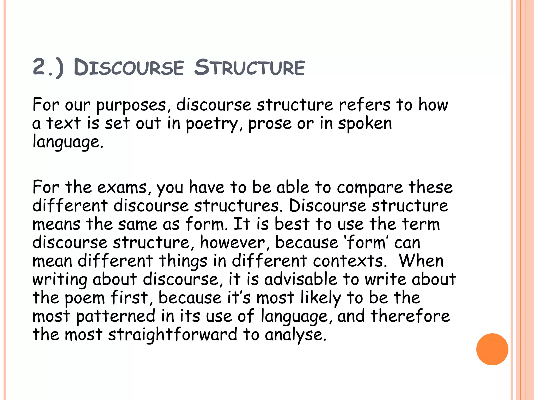 2.) DISCOURSE STRUCTURE
For our purposes, discourse structure refers to how
a text is set out in poetry, prose or in spoken
language.
For the exams, you have to be able to compare these
different discourse structures. Discourse structure
means the same as form. It is best to use the term
discourse structure, however, because ‘form’ can
mean different things in different contexts. When
writing about discourse, it is advisable to write about
the poem first, because it’s most likely to be the
most patterned in its use of language, and therefore
the most straightforward to analyse.
 