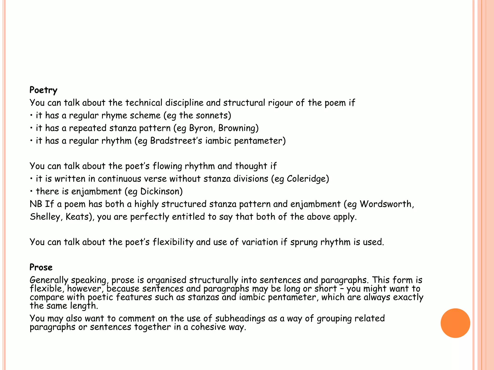 Poetry
You can talk about the technical discipline and structural rigour of the poem if
• it has a regular rhyme scheme (eg the sonnets)
• it has a repeated stanza pattern (eg Byron, Browning)
• it has a regular rhythm (eg Bradstreet’s iambic pentameter)
You can talk about the poet’s flowing rhythm and thought if
• it is written in continuous verse without stanza divisions (eg Coleridge)
• there is enjambment (eg Dickinson)
NB If a poem has both a highly structured stanza pattern and enjambment (eg Wordsworth,
Shelley, Keats), you are perfectly entitled to say that both of the above apply.
You can talk about the poet’s flexibility and use of variation if sprung rhythm is used.
Prose
Generally speaking, prose is organised structurally into sentences and paragraphs. This form is
flexible, however, because sentences and paragraphs may be long or short – you might want to
compare with poetic features such as stanzas and iambic pentameter, which are always exactly
the same length.
You may also want to comment on the use of subheadings as a way of grouping related
paragraphs or sentences together in a cohesive way.
 