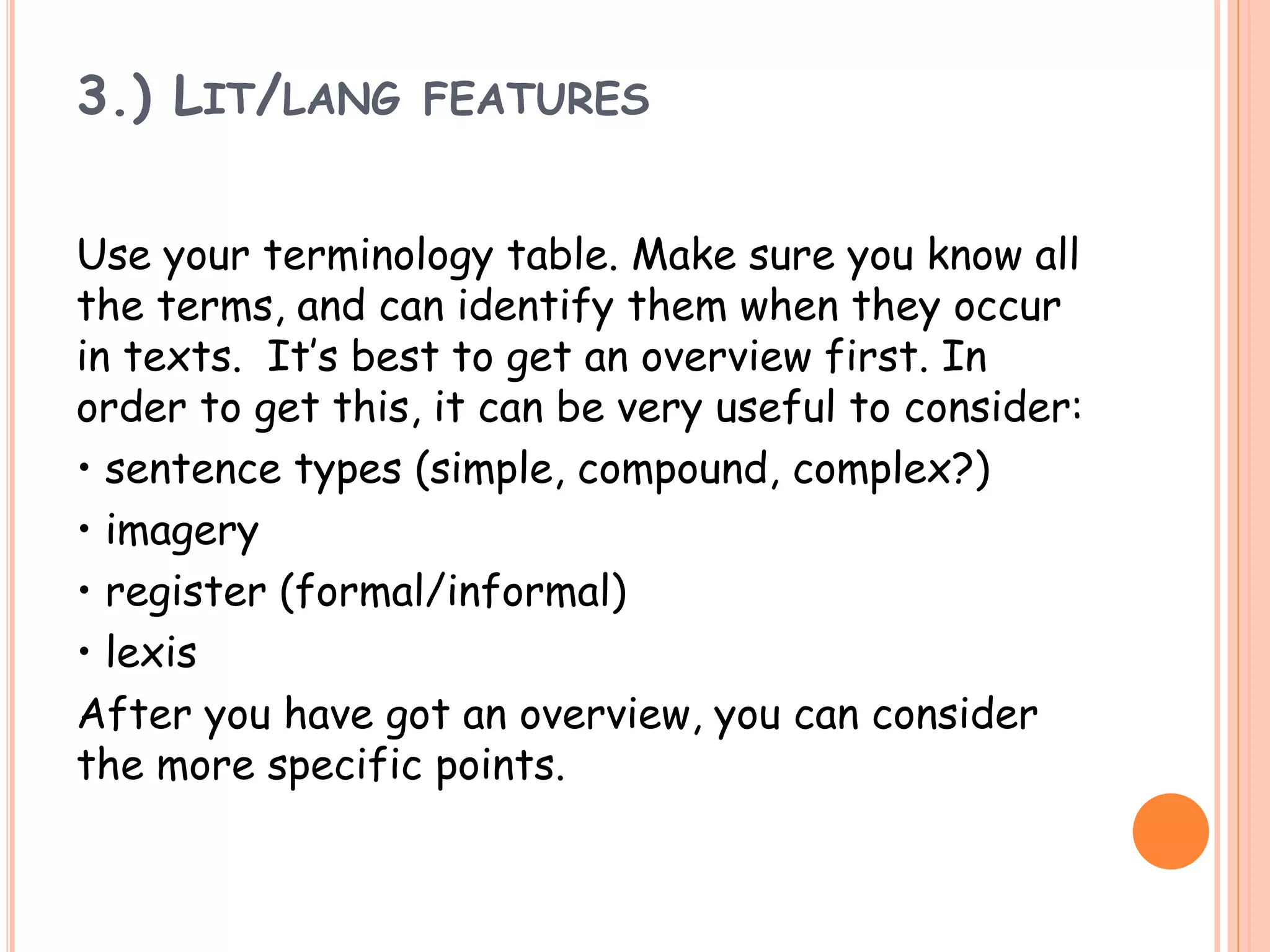3.) LIT/LANG FEATURES
Use your terminology table. Make sure you know all
the terms, and can identify them when they occur
in texts. It’s best to get an overview first. In
order to get this, it can be very useful to consider:
• sentence types (simple, compound, complex?)
• imagery
• register (formal/informal)
• lexis
After you have got an overview, you can consider
the more specific points.
 
