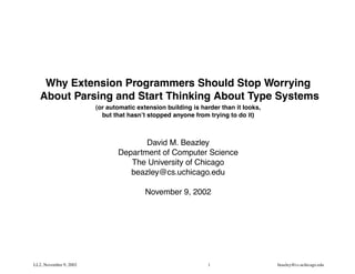 PY-MA

    Why Extension Programmers Should Stop Worrying
   About Parsing and Start Thinking About Type Systems
                        (or automatic extension building is harder than it looks,
                          but that hasn’t stopped anyone from trying to do it)



                                      David M. Beazley
                               Department of Computer Science
                                  The University of Chicago
                                  beazley@cs.uchicago.edu

                                         November 9, 2002




LL2, November 9, 2002                                         1                     beazley@cs.uchicago.edu
 