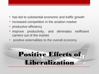 • has led to substantial economic and traffic growth
• increased competition in the aviation market
• productive efficiency
• improve productivity, and eliminates inefficient
carriers out of the market
• positive externalities to the overall economy
Positive Effects ofPositive Effects of
LiberalizationLiberalization
 