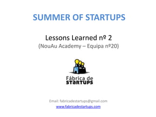 SUMMER OF STARTUPS

   Lessons Learned nº 2
 (NouAu Academy – Equipa nº20)




    Email: fabricadestartups@gmail.com
       www.fabricadestartups.com
 