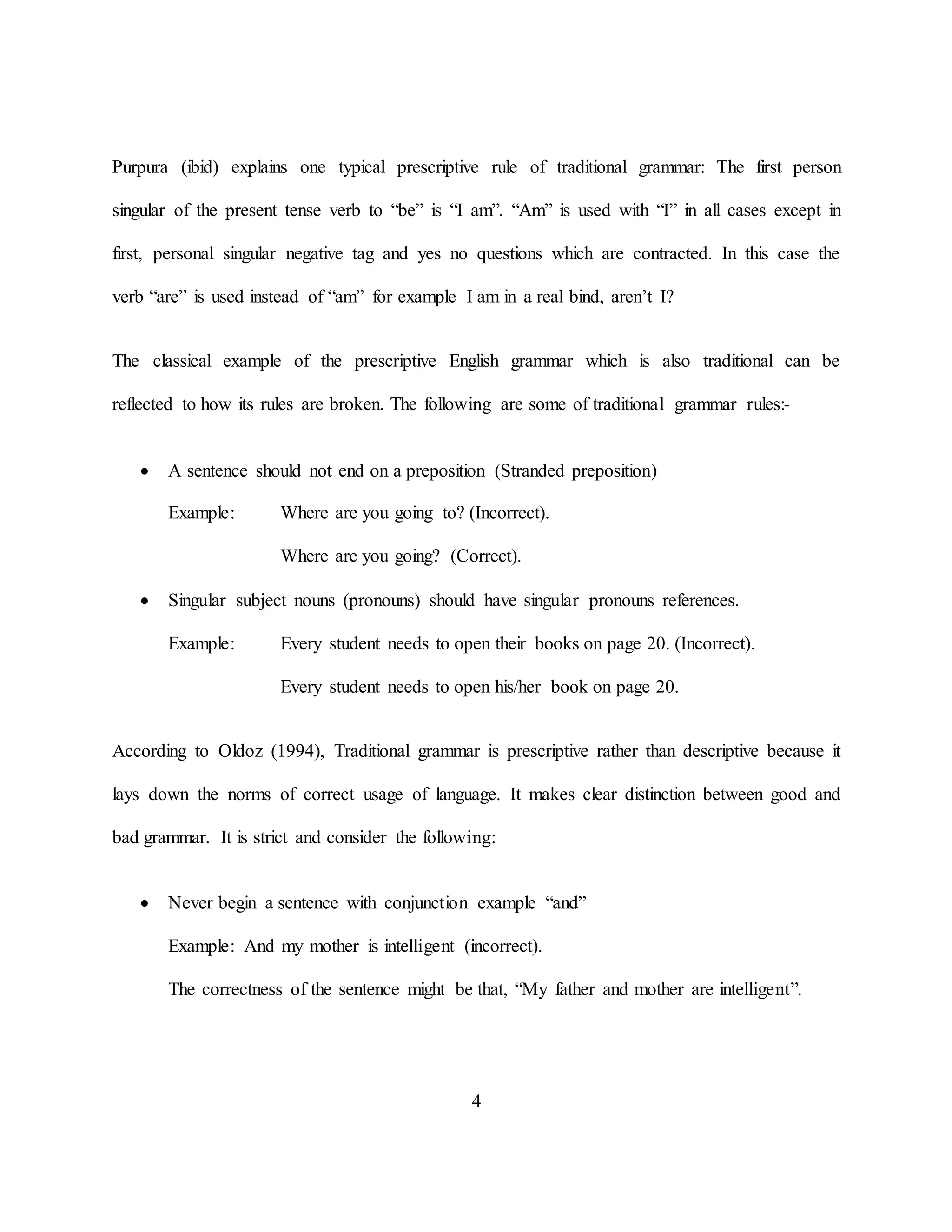 4
Purpura (ibid) explains one typical prescriptive rule of traditional grammar: The first person
singular of the present tense verb to “be” is “I am”. “Am” is used with “I” in all cases except in
first, personal singular negative tag and yes no questions which are contracted. In this case the
verb “are” is used instead of “am” for example I am in a real bind, aren’t I?
The classical example of the prescriptive English grammar which is also traditional can be
reflected to how its rules are broken. The following are some of traditional grammar rules:-
 A sentence should not end on a preposition (Stranded preposition)
Example: Where are you going to? (Incorrect).
Where are you going? (Correct).
 Singular subject nouns (pronouns) should have singular pronouns references.
Example: Every student needs to open their books on page 20. (Incorrect).
Every student needs to open his/her book on page 20.
According to Oldoz (1994), Traditional grammar is prescriptive rather than descriptive because it
lays down the norms of correct usage of language. It makes clear distinction between good and
bad grammar. It is strict and consider the following:
 Never begin a sentence with conjunction example “and”
Example: And my mother is intelligent (incorrect).
The correctness of the sentence might be that, “My father and mother are intelligent”.
 
