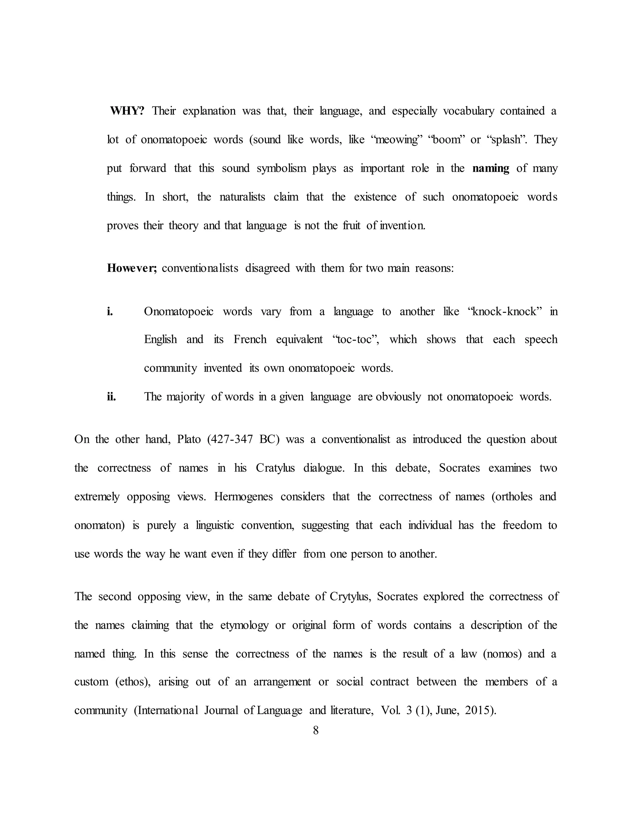 8
WHY? Their explanation was that, their language, and especially vocabulary contained a
lot of onomatopoeic words (sound like words, like “meowing” “boom” or “splash”. They
put forward that this sound symbolism plays as important role in the naming of many
things. In short, the naturalists claim that the existence of such onomatopoeic words
proves their theory and that language is not the fruit of invention.
However; conventionalists disagreed with them for two main reasons:
i. Onomatopoeic words vary from a language to another like “knock-knock” in
English and its French equivalent “toc-toc”, which shows that each speech
community invented its own onomatopoeic words.
ii. The majority of words in a given language are obviously not onomatopoeic words.
On the other hand, Plato (427-347 BC) was a conventionalist as introduced the question about
the correctness of names in his Cratylus dialogue. In this debate, Socrates examines two
extremely opposing views. Hermogenes considers that the correctness of names (ortholes and
onomaton) is purely a linguistic convention, suggesting that each individual has the freedom to
use words the way he want even if they differ from one person to another.
The second opposing view, in the same debate of Crytylus, Socrates explored the correctness of
the names claiming that the etymology or original form of words contains a description of the
named thing. In this sense the correctness of the names is the result of a law (nomos) and a
custom (ethos), arising out of an arrangement or social contract between the members of a
community (International Journal of Language and literature, Vol. 3 (1), June, 2015).
 