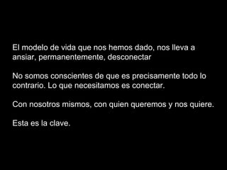 El modelo de vida que nos hemos dado, nos lleva a
ansiar, permanentemente, desconectar
No somos conscientes de que es precisamente todo lo
contrario. Lo que necesitamos es conectar.
Con nosotros mismos, con quien queremos y nos quiere.
Esta es la clave.
 