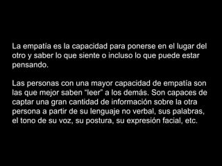 La empatía es la capacidad para ponerse en el lugar del
otro y saber lo que siente o incluso lo que puede estar
pensando.
Las personas con una mayor capacidad de empatía son
las que mejor saben “leer” a los demás. Son capaces de
captar una gran cantidad de información sobre la otra
persona a partir de su lenguaje no verbal, sus palabras,
el tono de su voz, su postura, su expresión facial, etc.
 