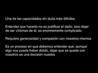 Una de las capacidades sin duda más difíciles.
Entender que hacerlo no es justificar el daño, sino dejar
de ser víctimas de él, es enormemente complicado.
Requiere generosidad y compasión con nosotros mismos
Es un proceso en que debemos entender que, aunque
algo nos pueda haber dolido, dejar que se quede con
nosotros es una decisión nuestra
 