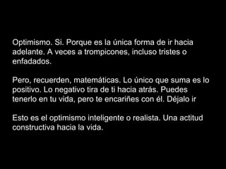 Optimismo. Si. Porque es la única forma de ir hacia
adelante. A veces a trompicones, incluso tristes o
enfadados.
Pero, recuerden, matemáticas. Lo único que suma es lo
positivo. Lo negativo tira de ti hacia atrás. Puedes
tenerlo en tu vida, pero te encariñes con él. Déjalo ir
Esto es el optimismo inteligente o realista. Una actitud
constructiva hacia la vida.
 