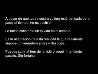 A pesar de que toda nuestra cultura está pensada para
parar el tiempo, no es posible
Lo único constante en la vida es el cambio
Es la aceptación de esta realidad la que realmente
supone un verdadero antes y después.
Puedes subir al tren de la vida o seguir intentando
pararlo. Sin fortuna
 