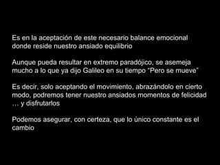 Es en la aceptación de este necesario balance emocional
donde reside nuestro ansiado equilibrio
Aunque pueda resultar en extremo paradójico, se asemeja
mucho a lo que ya dijo Galileo en su tiempo “Pero se mueve”
Es decir, solo aceptando el movimiento, abrazándolo en cierto
modo, podremos tener nuestro ansiados momentos de felicidad
… y disfrutarlos
Podemos asegurar, con certeza, que lo único constante es el
cambio
 