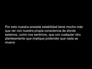 Por esto nuestra ansiada estabilidad tiene mucho más
que ver con nuestra propia consciencia de donde
estamos, como nos sentimos, que con cualquier otro
planteamiento que implique pretender que nada se
mueva
 