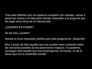 Tras esta reflexión que me apetecía compartir con ustedes, vamos a
ponernos manos a la obra para intentar responder a la pregunta que
les hago como título de mi intervención.
¿QUERER ES PODER?
Se las trae ¿verdad?
Quizás la única respuesta realista para esta pregunta es: ¡Depende!
Muy a pesar de todo aquello que nos puedan estar contando todas
las versiones posibles de los positivismos mágicos, no podemos
conseguir todo aquello que nos propongamos. Al menos, no de la
forma que nos lo pretenden vender.
 