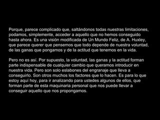Porque, parece complicado que, saltándonos todas nuestras limitaciones,
podamos, simplemente, acceder a aquello que no hemos conseguido
hasta ahora. Es una visión modificada de Un Mundo Feliz, de A. Huxley,
que parece querer que pensemos que todo depende de nuestra voluntad,
de las ganas que pongamos y de la actitud que tenemos en la vida.
Pero no es así. Por supuesto, la voluntad, las ganas y la actitud forman
parte indispensable de cualquier cambio que queramos introducir en
nuestra vida. Pero son solo eslabones del engranaje que lleva a
conseguirlo. Son otros muchos los factores que lo hacen. Es para lo que
estoy aquí hoy, para ir analizando para ustedes algunos de ellos, que
forman parte de esta maquinaria personal que nos puede llevar a
conseguir aquello que nos propongamos.
 