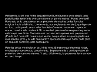 Pensemos. Si yo, que no he esquiado nunca, me pusiese unos esquís ¿qué
posibilidades tendría de avanzar siquiera un par de metros? Pocas ¿verdad?
Pues esto es lo que parecen estar proponiendo muchas de las formulas
mágicas hacia la felicidad. Literalmente, nos sugieren (o venden), que leyendo
un libro, participando en un taller “fantástico” o escuchando a un reputado
orador, nuestra vida cambiará. Si, es verdad, puedo estar exagerando y no es
esto lo que nos dicen. Proponen una decisión, unos pasos, una preparación …
¡Puede ser! Pero esto no es lo que vende. Lo que dicen sus propagandas es
más sencillo. ¡Ven y tu vida cambiará! Y apenas tendrás que hacer nada (sino
un pequeño donativo), para conseguirlo.
Pero las cosas no funcionan así. Ni de lejos. El trabajo que debemos hacer,
empieza por nuestro auto conocimiento. Se parece más a un diagnóstico, sin
prejuicios, de nosotros mismos. Y esto, difícilmente, lo podremos llevar a cabo
en poco tiempo.
 
