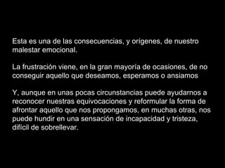 Esta es una de las consecuencias, y orígenes, de nuestro
malestar emocional.
La frustración viene, en la gran mayoría de ocasiones, de no
conseguir aquello que deseamos, esperamos o ansiamos
Y, aunque en unas pocas circunstancias puede ayudarnos a
reconocer nuestras equivocaciones y reformular la forma de
afrontar aquello que nos propongamos, en muchas otras, nos
puede hundir en una sensación de incapacidad y tristeza,
difícil de sobrellevar.
 