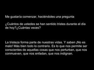 Me gustaría comenzar, haciéndoles una pregunta
¿Cuántos de ustedes se han sentido tristes durante el día
de hoy?¿Cuántas veces?
La tristeza forma parte de nuestras vidas. Y saben ¡No es
malo! Más bien todo lo contrario. Es lo que nos permite ser
conscientes de aquellas cosas que nos perturban, que nos
conmueven, que nos enfadan, que nos indignan.
 