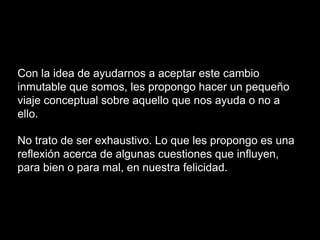 Con la idea de ayudarnos a aceptar este cambio
inmutable que somos, les propongo hacer un pequeño
viaje conceptual sobre aquello que nos ayuda o no a
ello.
No trato de ser exhaustivo. Lo que les propongo es una
reflexión acerca de algunas cuestiones que influyen,
para bien o para mal, en nuestra felicidad.
 